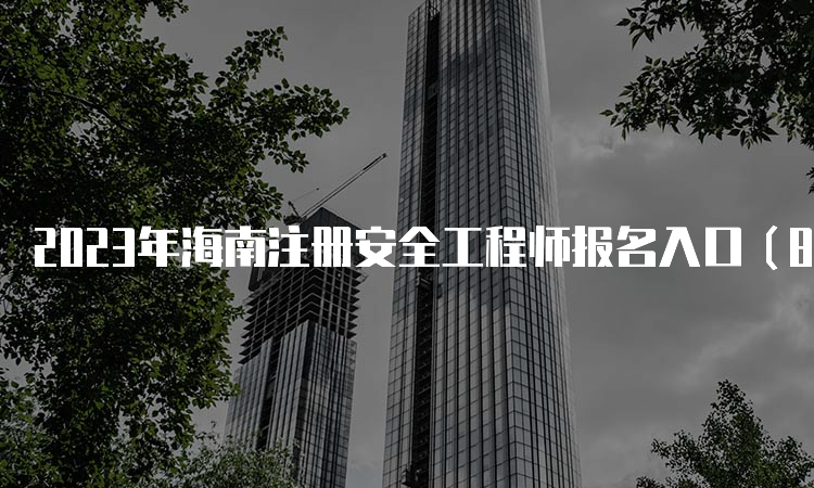 2023年海南注册安全工程师报名入口（8月31日即将关闭）及流程