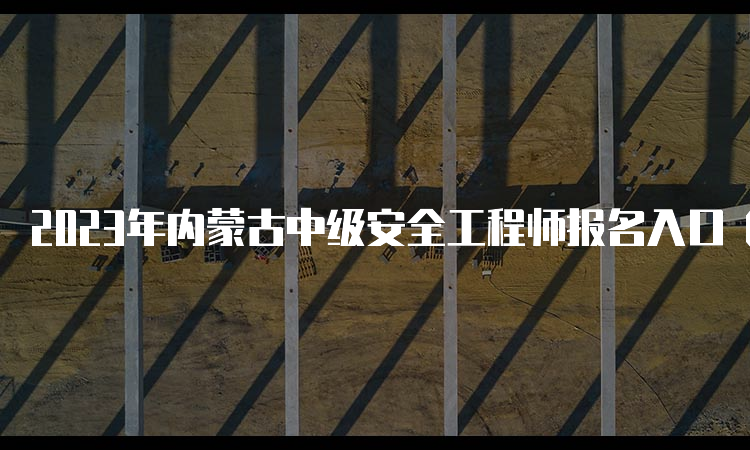 2023年内蒙古中级安全工程师报名入口（8月31日24:00将要关闭）及注意事项