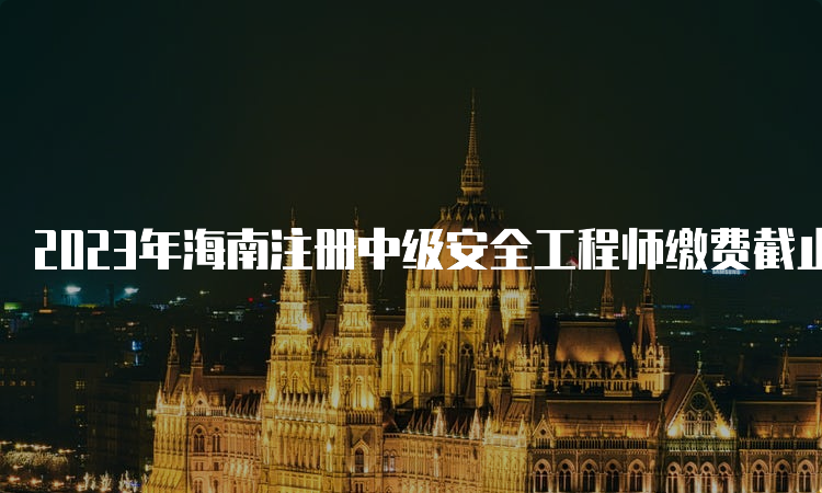 2023年海南注册中级安全工程师缴费截止时间：8月31日