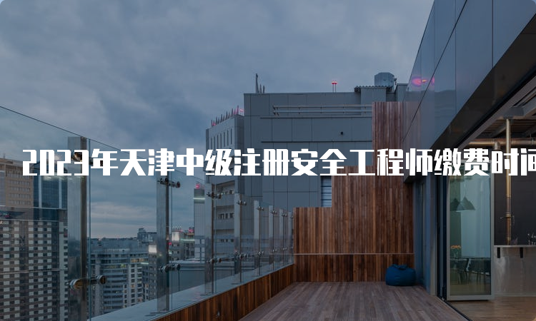 2023年天津中级注册安全工程师缴费时间（9月7日16:00截止）及注意事项