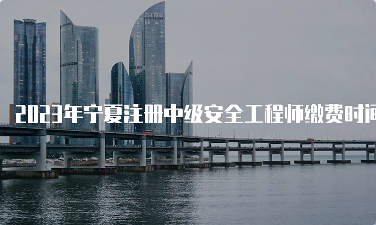 2023年宁夏注册中级安全工程师缴费时间将于9月1日23时截止