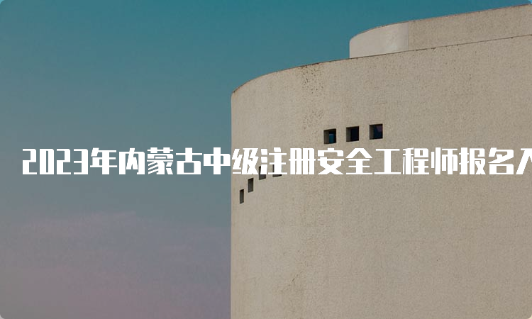 2023年内蒙古中级注册安全工程师报名入口（8月31日24:00关闭）及注意事项