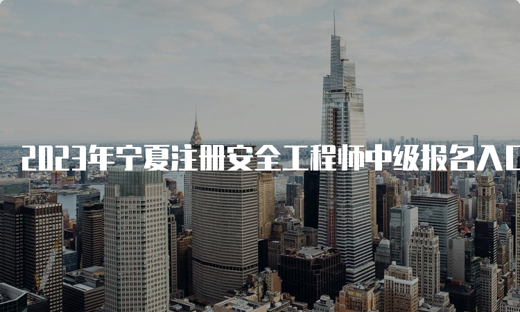 2023年宁夏注册安全工程师中级报名入口8月31日23:00即将关闭