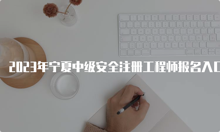 2023年宁夏中级安全注册工程师报名入口（8月31日23:00关闭）及注意事项