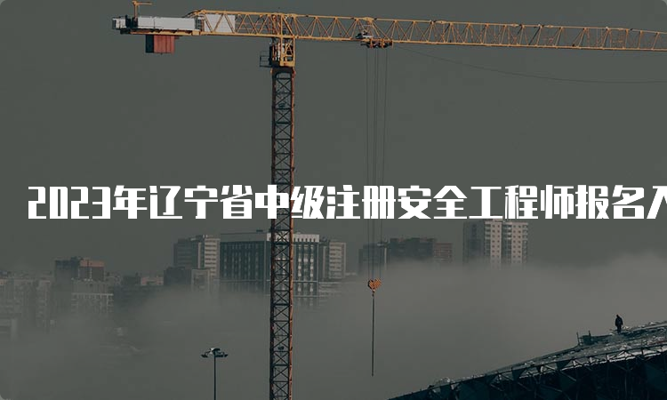 2023年辽宁省中级注册安全工程师报名入口将于8月31日24：00截止