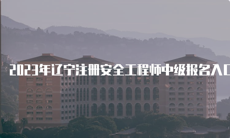 2023年辽宁注册安全工程师中级报名入口8月31日24:00即将关闭