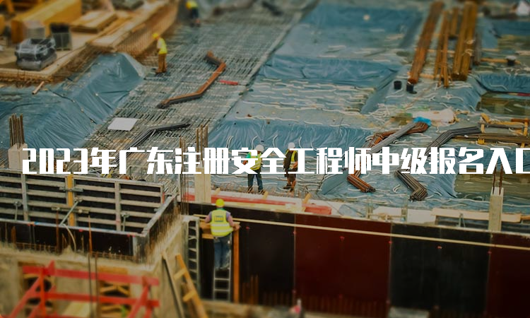 2023年广东注册安全工程师中级报名入口将于8月31日17时关闭