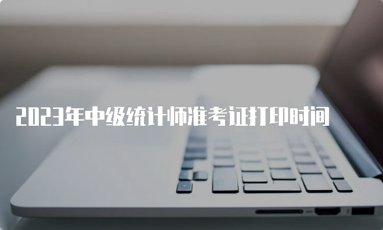 2023年中级统计师准考证打印时间