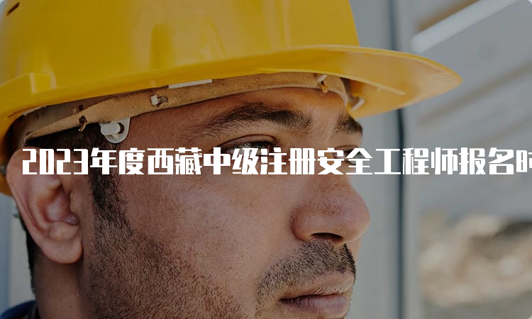 2023年度西藏中级注册安全工程师报名时间9月1日23:59截止