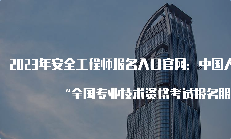 2023年安全工程师报名入口官网：中国人事考试网— “全国专业技术资格考试报名服务平台