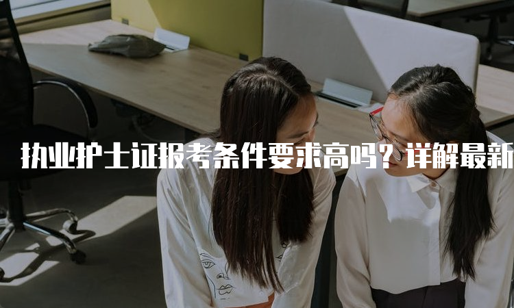 执业护士证报考条件要求高吗？详解最新入学标准