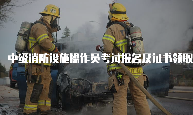 中级消防设施操作员考试报名及证书领取流程说明