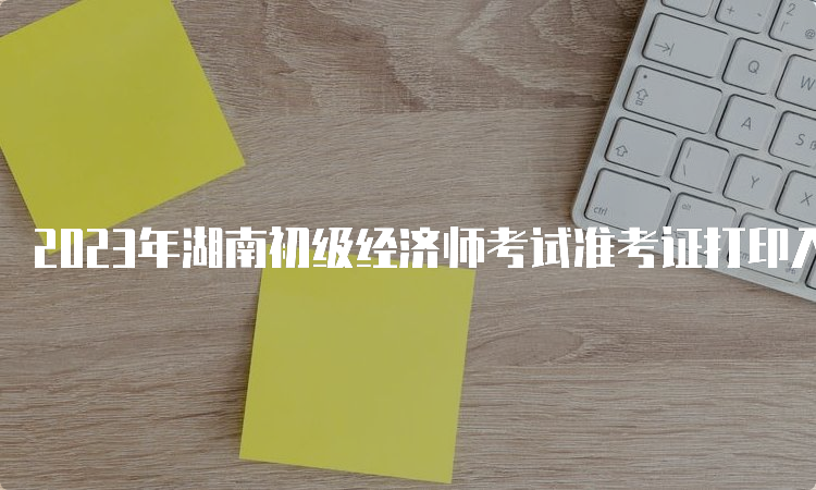 2023年湖南初级经济师考试准考证打印入口及步骤