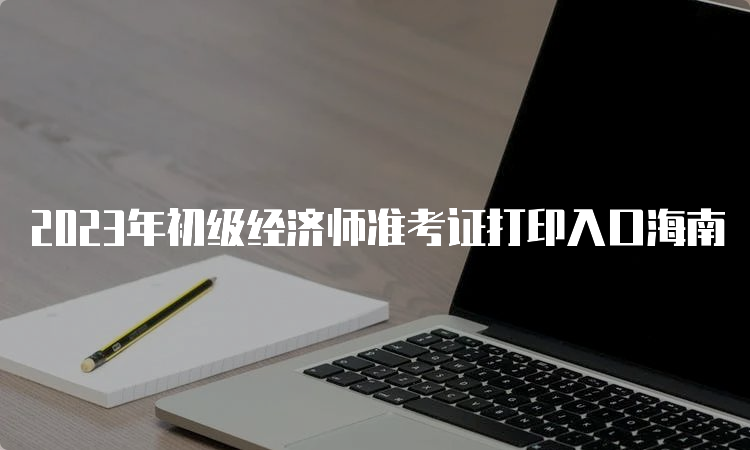 2023年初级经济师准考证打印入口海南