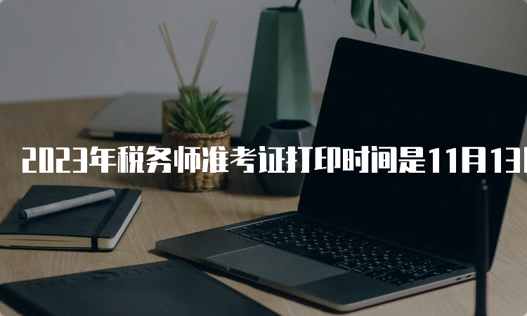 2023年税务师准考证打印时间是11月13日至19日