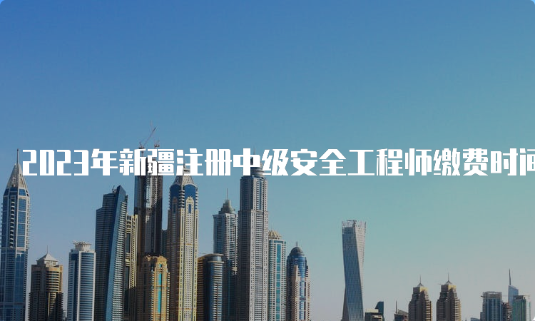 2023年新疆注册中级安全工程师缴费时间9月4日23:00截止