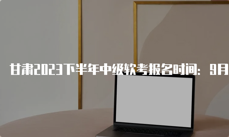 甘肃2023下半年中级软考报名时间：9月11日开始