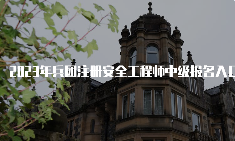 2023年兵团注册安全工程师中级报名入口官网9月5日关闭