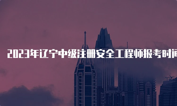 2023年辽宁中级注册安全工程师报考时间