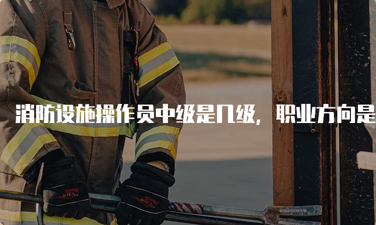 消防设施操作员中级是几级，职业方向是怎样的