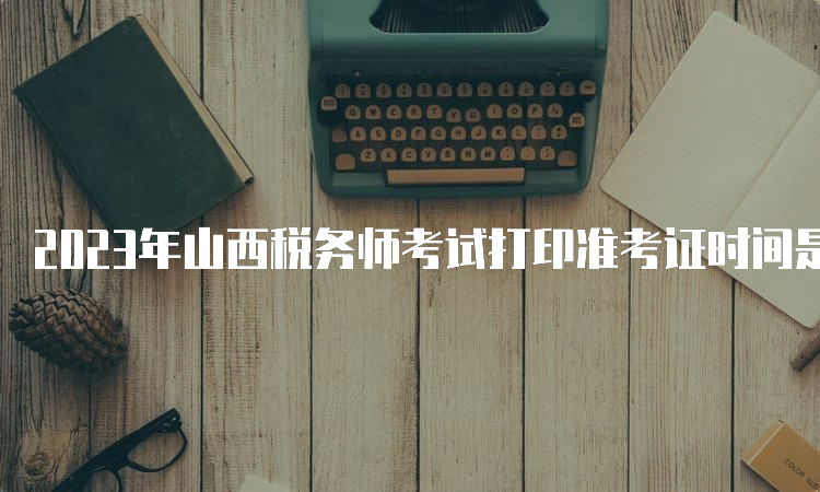 2023年山西税务师考试打印准考证时间是11月13日-19日