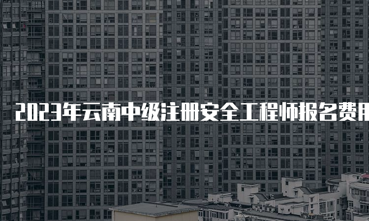 2023年云南中级注册安全工程师报名费用及缴费时间