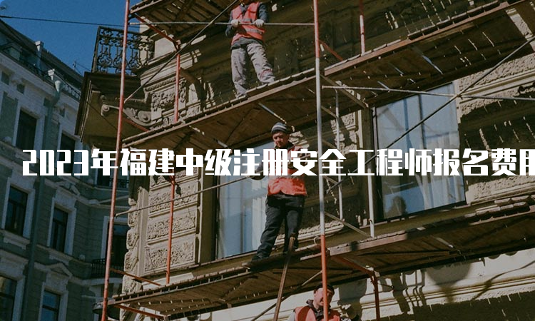 2023年福建中级注册安全工程师报名费用及时间