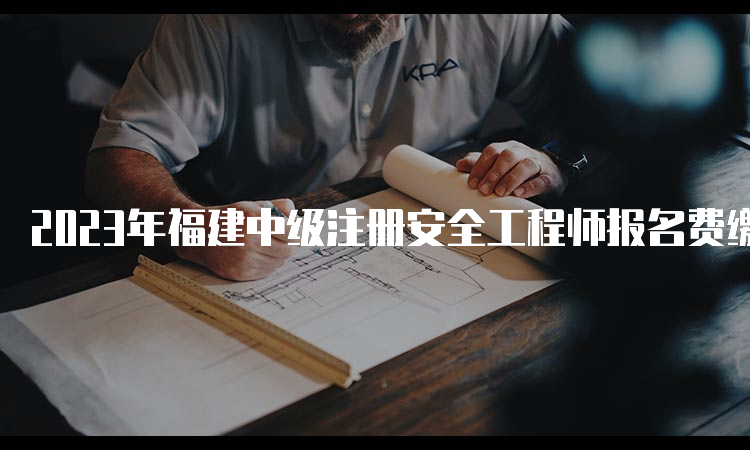 2023年福建中级注册安全工程师报名费缴纳时间及方式