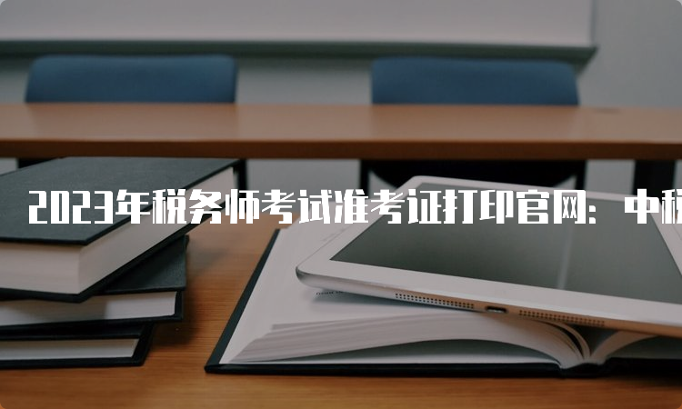 2023年税务师考试准考证打印官网：中税协