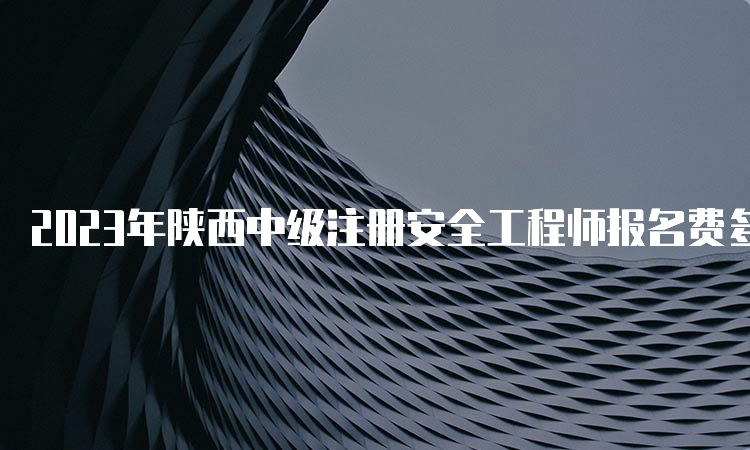 2023年陕西中级注册安全工程师报名费多少钱