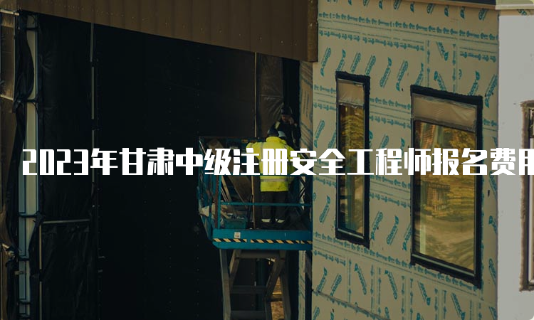 2023年甘肃中级注册安全工程师报名费用及缴费时间