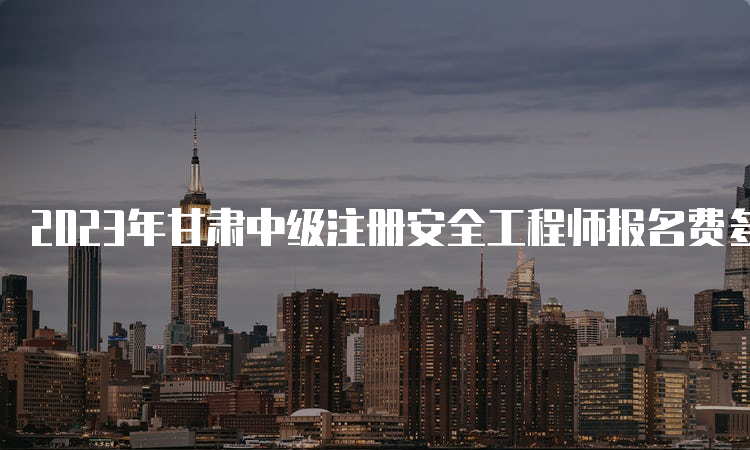 2023年甘肃中级注册安全工程师报名费多少钱