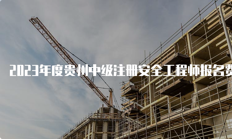 2023年度贵州中级注册安全工程师报名费用及缴费时间