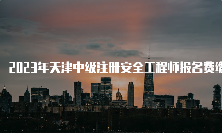 2023年天津中级注册安全工程师报名费缴纳时间及注意事项