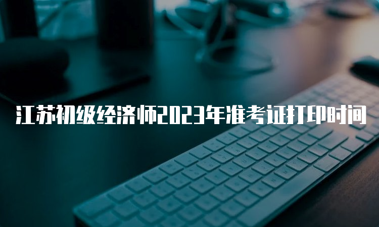 江苏初级经济师2023年准考证打印时间