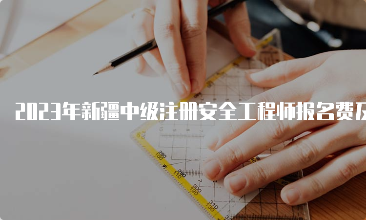 2023年新疆中级注册安全工程师报名费及缴费时间