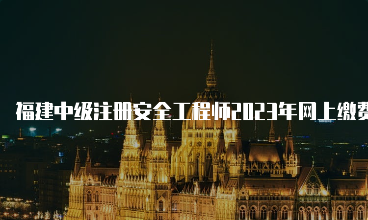 福建中级注册安全工程师2023年网上缴费时间及费用