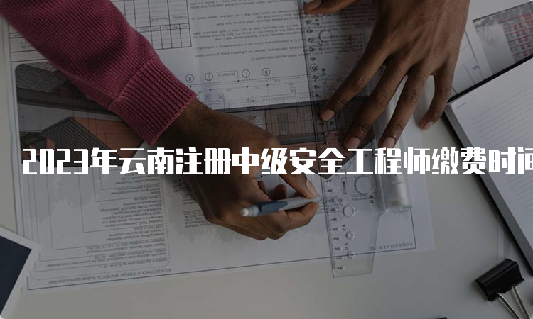 2023年云南注册中级安全工程师缴费时间及费用