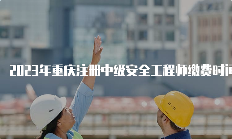 2023年重庆注册中级安全工程师缴费时间