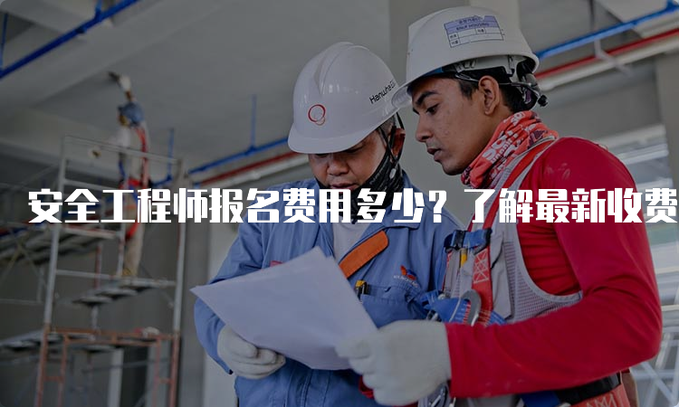 安全工程师报名费用多少？了解最新收费标准