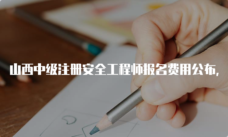 山西中级注册安全工程师报名费用公布，报名时间即将截止