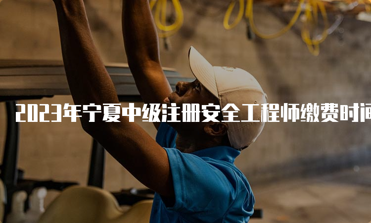 2023年宁夏中级注册安全工程师缴费时间