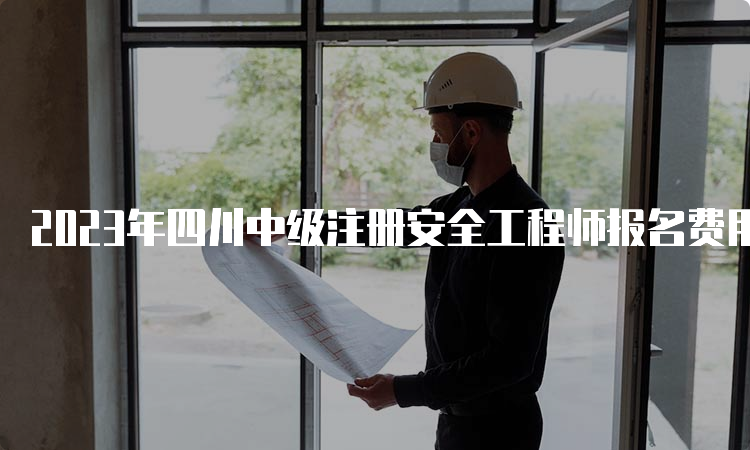 2023年四川中级注册安全工程师报名费用及缴费时间