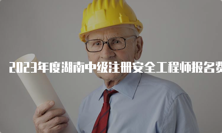 2023年度湖南中级注册安全工程师报名费多少钱？