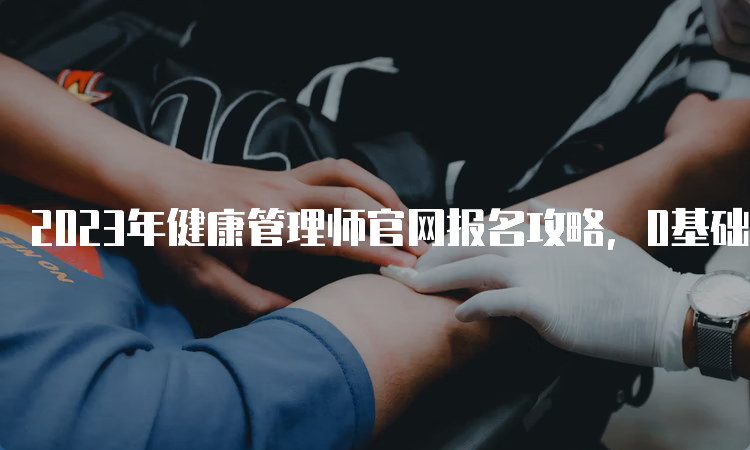 2023年健康管理师官网报名攻略，0基础到拿证！