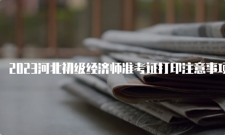 2023河北初级经济师准考证打印注意事项官网