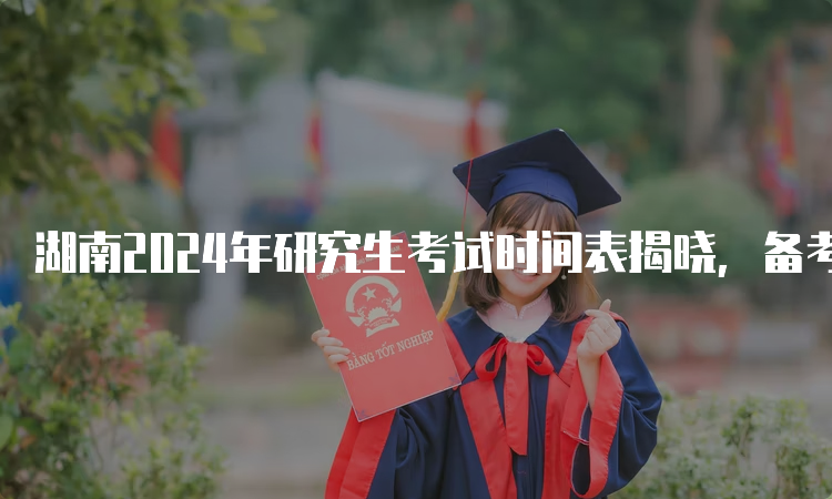 湖南2024年研究生考试时间表揭晓，备考计划提前规划！