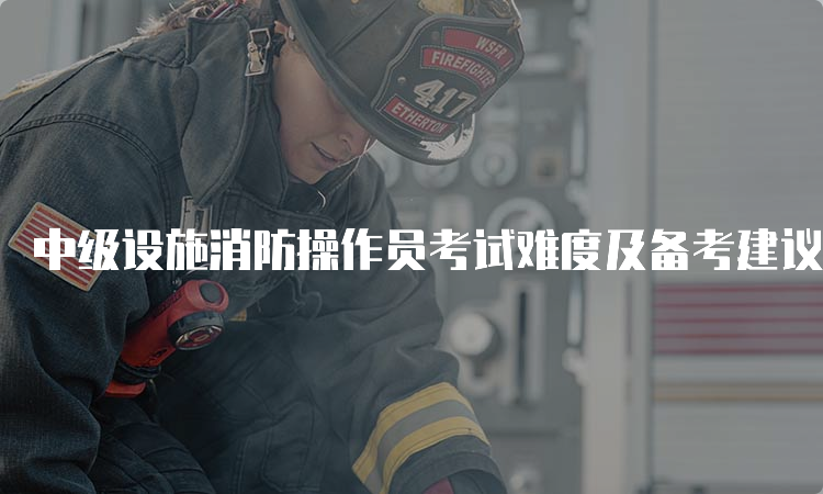 中级设施消防操作员考试难度及备考建议