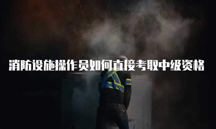 消防设施操作员如何直接考取中级资格