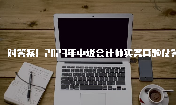 对答案！2023年中级会计师实务真题及答案解析（考生回忆版9.9）